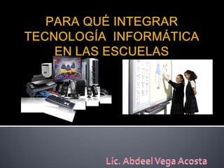 PARA QUÉ INTEGRAR TECNOLOGÍA  INFORMÁTICA EN LAS ESCUELAS Lic. Abdeel Vega Acosta 