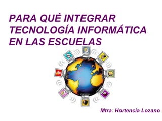 PARA QUÉ INTEGRAR
TECNOLOGÍA INFORMÁTICA
EN LAS ESCUELAS




              Mtra. Hortencia Lozano
 