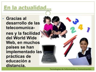 En la actualidad...Gracias al desarrollo de las telecomunica-nes y la facilidaddel WorldWide Web, en muchos países se han implementado las prácticas de educación a distancia.Tecnologías de Información y Comunicación.