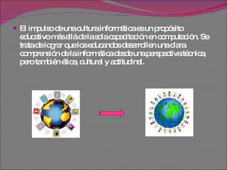El impulso de una cultura informática es un propósito educativo más allá de la sola capacitación en computación. Se trata de lograr que los educandos desarrollen una clara comprensión de la informática desde una perspectiva técnica, pero también ética, cultural y actitudinal. 