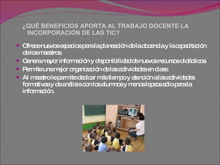 ¿QUÉ BENEFICIOS APORTA AL TRABAJO DOCENTE LA    INCORPORACIÓN DE LAS TIC? Ofrece nuevos espacios para la planeación de la docencia y la capacitación de los maestros.  Genera mayor información y disponibilidad de nuevos recursos didácticos.  Permite una mejor organización de las actividades en clase.  Al maestro le permite dedicar más tiempo y atención a las actividades formativas y de análisis con los alumnos y menos lapsos sólo para la información.  