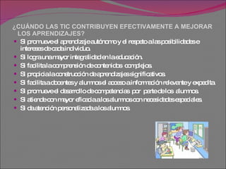 ¿CUÁNDO LAS TIC CONTRIBUYEN EFECTIVAMENTE A MEJORAR   LOS APRENDIZAJES? Si promueve el aprendizaje autónomo y el respeto a las posibilidades e intereses de cada individuo.  Si logra una mayor integralidad en la educación.  Si facilita la comprensión de contenidos  complejos.  Si propicia la construcción de aprendizajes significativos.  Si facilita a docentes y alumnos el acceso a información relevante y expedita.  Si promueve el desarrollo de competencias  por  parte de los  alumnos.  Si atiende con mayor eficacia a los alumnos con necesidades especiales.  Si da atención personalizada a los alumnos.  