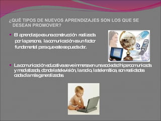 ¿QUÉ TIPOS DE NUEVOS APRENDIZAJES SON LOS QUE SE    DESEAN PROMOVER? El aprendizaje es una construcción  realizada  por la persona,  la comunicación es un factor  fundamental para que este se pueda dar. La comunicación educativa se ve inmersa en una sociedad hipercomunicada y mediatizada, donde la televisión, la radio, la telemática, son realidades  cada día más generalizadas. 