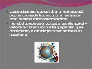 La computadora se ha convertido en un medio que está propiciando una auténtica revolución en la manera en como los seres humanos nos comunicamos.  Internet, el correo electrónico, las charlas en tiempo real y los foros de discusión, son puentes que permiten  que el conocimiento y el aprendizaje se lleven a cabo de una nueva forma.  