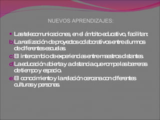 NUEVOS APRENDIZAJES: Las telecomunicaciones, en el ámbito educativo, facilitan: La realización de proyectos colaborativos entre alumnos de diferentes escuelas.  El intercambio de experiencias entre maestros distantes.  La educación abierta y a distancia que rompe las barreras de tiempo y espacio.  El conocimiento y la relación cercana con diferentes culturas y personas.  