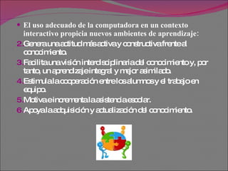 El uso adecuado de la computadora en un contexto interactivo propicia nuevos ambientes de aprendizaje: Genera una actitud más activa y constructiva frente al conocimiento.  Facilita una visión interdisciplinaria del conocimiento y, por tanto, un aprendizaje integral y mejor asimilado.  Estimula la cooperación entre los alumnos y el trabajo en equipo.  Motiva e incrementa la asistencia escolar.  Apoya la adquisición y actualización del conocimiento.  