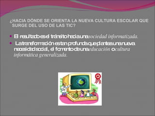 ¿HACIA DÓNDE SE ORIENTA LA NUEVA CULTURA ESCOLAR QUE   SURGE DEL USO DE LAS TIC?  El resultado es el tránsito hacia una  sociedad informatizada. La transformación es tan profunda que plantea una nueva necesidad social, el fomento de una  educación  o  cultura informática   generalizada.   