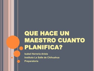 Isabel Herrería Arista Instituto La Salle de Chihuahua Preparatoria QUE HACE UN MAESTRO CUANTO PLANIFICA? 