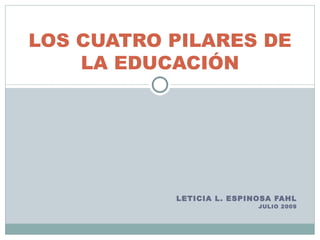 LOS CUATRO PILARES DE
    LA EDUCACIÓN




           LETICIA L. ESPINOSA FAHL
                           JULIO 2009
 