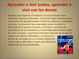 Aprender a vivir juntos, aprender a
        vivir con los demás
• No basta con organizar el contacto y la comunicación entre
  miembros de grupos diferentes. La relación debe establecerse en
  un contexto de igualdad donde se formulen objetivos y proyectos
  comunes. La educación tiene una doble misión: enseñar la
  diversidad de la especie humana y contribuir a una toma de
  coincidencia de las semejanzas y la interdependencia entre todos
  los seres humanos, y promover proyectos comunes en los que se
  superen los hábitos individuales, se valoren los
  puntos de convergencia y se sientan satisfechos
  con los logros obtenidos en base a las diferentes
  habilidades de los participantes.
 