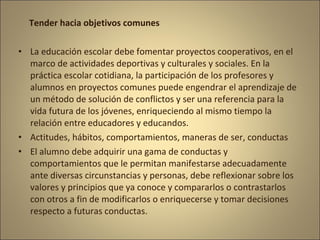 Tender hacia objetivos comunes

• La educación escolar debe fomentar proyectos cooperativos, en el
  marco de actividades deportivas y culturales y sociales. En la
  práctica escolar cotidiana, la participación de los profesores y
  alumnos en proyectos comunes puede engendrar el aprendizaje de
  un método de solución de conflictos y ser una referencia para la
  vida futura de los jóvenes, enriqueciendo al mismo tiempo la
  relación entre educadores y educandos.
• Actitudes, hábitos, comportamientos, maneras de ser, conductas
• El alumno debe adquirir una gama de conductas y
  comportamientos que le permitan manifestarse adecuadamente
  ante diversas circunstancias y personas, debe reflexionar sobre los
  valores y principios que ya conoce y compararlos o contrastarlos
  con otros a fin de modificarlos o enriquecerse y tomar decisiones
  respecto a futuras conductas.
 