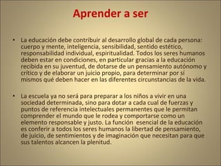 Aprender a ser

• La educación debe contribuir al desarrollo global de cada persona:
  cuerpo y mente, inteligencia, sensibilidad, sentido estético,
  responsabilidad individual, espiritualidad. Todos los seres humanos
  deben estar en condiciones, en particular gracias a la educación
  recibida en su juventud, de dotarse de un pensamiento autónomo y
  crítico y de elaborar un juicio propio, para determinar por sí
  mismos qué deben hacer en las diferentes circunstancias de la vida.

• La escuela ya no será para preparar a los niños a vivir en una
  sociedad determinada, sino para dotar a cada cual de fuerzas y
  puntos de referencia intelectuales permanentes que le permitan
  comprender el mundo que le rodea y comportarse como un
  elemento responsable y justo. La función esencial de la educación
  es conferir a todos los seres humanos la libertad de pensamiento,
  de juicio, de sentimientos y de imaginación que necesitan para que
  sus talentos alcancen la plenitud.
 
