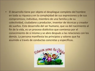 • El desarrollo tiene por objeto el despliegue completo del hombre
  en toda su riqueza y en la complejidad de sus expresiones y de sus
  compromisos; individuo, miembro de una familia y de su
  colectividad, ciudadano y productor, inventor de técnicas y creador
  de sueños. Este desarrollo del ser humano, que va del nacimiento al
  fin de la vida, es un proceso dialéctico que comienza por el
  conocimiento de sí mismo y se abre después a las relaciones con los
  demás. La persona manifiesta los principios y valores que ha
  asumido a través de conductas concretas y específicas.
 