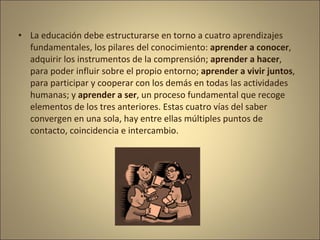 • La educación debe estructurarse en torno a cuatro aprendizajes
  fundamentales, los pilares del conocimiento: aprender a conocer,
  adquirir los instrumentos de la comprensión; aprender a hacer,
  para poder influir sobre el propio entorno; aprender a vivir juntos,
  para participar y cooperar con los demás en todas las actividades
  humanas; y aprender a ser, un proceso fundamental que recoge
  elementos de los tres anteriores. Estas cuatro vías del saber
  convergen en una sola, hay entre ellas múltiples puntos de
  contacto, coincidencia e intercambio.
 