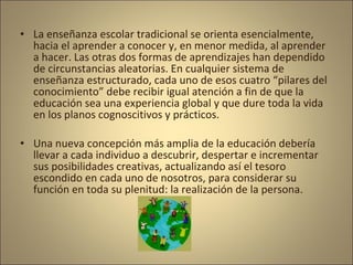 • La enseñanza escolar tradicional se orienta esencialmente,
  hacia el aprender a conocer y, en menor medida, al aprender
  a hacer. Las otras dos formas de aprendizajes han dependido
  de circunstancias aleatorias. En cualquier sistema de
  enseñanza estructurado, cada uno de esos cuatro “pilares del
  conocimiento” debe recibir igual atención a fin de que la
  educación sea una experiencia global y que dure toda la vida
  en los planos cognoscitivos y prácticos.

• Una nueva concepción más amplia de la educación debería
  llevar a cada individuo a descubrir, despertar e incrementar
  sus posibilidades creativas, actualizando así el tesoro
  escondido en cada uno de nosotros, para considerar su
  función en toda su plenitud: la realización de la persona.
 