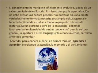 • El conocimiento es múltiple e infinitamente evolutivo, la idea de un
  saber omnisciente es ilusoria. Al mismo tiempo, la especialización
  no debe excluir una cultura general. “En nuestros días una mente
  verdaderamente formada necesita una amplia cultura general y
  tener la facilidad de estudiar a fondo un pequeño número de
  materias. De un extremo a otro de la enseñanza, debemos
  favorecer la simultaneidad de ambas tendencias” pues la cultura
  general, la apertura a otros lenguajes y los conocimientos, permiten
  ante todo comunicar.
• Aprender para conocer supone, en primer término, aprender a
  aprender, ejercitando la atención, la memoria y el pensamiento.
 