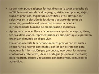 • La atención puede adoptar formas diversas y sacar provecho de
  múltiples ocasiones de la vida (juegos, visitas a empresas, viajes,
  trabajos prácticos, asignaturas científicas, etc.). Hay que ser
  selectivos en la elección de los datos que aprenderemos de
  memoria, pero debe cultivarse con esmero la facultad
  intrínsecamente humana de memorización asociativa.
• Aprender a conocer lleva a la persona a adquirir conceptos, ideas,
  teorías, definiciones, representaciones y principios que le permiten
  organizar el mundo en el que vive.
• El alumno necesita tener conocimientos previos con los cuales
  relacionar los nuevos contenidos, contar con estrategias para
  recuperar la información que ya conoce, incorporar los nuevos
  contenidos y retenerlos, idear estrategias (esquemas mentales)
  para recordar, asociar y relacionar conocimientos, comunicar lo
  aprendido.
 