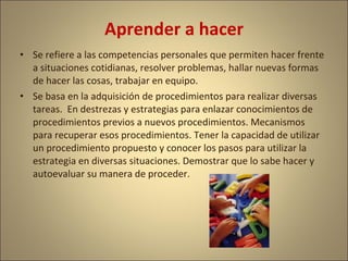 Aprender a hacer
• Se refiere a las competencias personales que permiten hacer frente
  a situaciones cotidianas, resolver problemas, hallar nuevas formas
  de hacer las cosas, trabajar en equipo.
• Se basa en la adquisición de procedimientos para realizar diversas
  tareas. En destrezas y estrategias para enlazar conocimientos de
  procedimientos previos a nuevos procedimientos. Mecanismos
  para recuperar esos procedimientos. Tener la capacidad de utilizar
  un procedimiento propuesto y conocer los pasos para utilizar la
  estrategia en diversas situaciones. Demostrar que lo sabe hacer y
  autoevaluar su manera de proceder.
 