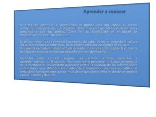 Aprender a conocerSe trata de aprender a comprender el mundo que nos rodea, al menos suficientemente para vivir con dignidad, desarrollar sus capacidades profesionales y comunicarse con los demás. Como fin, su justificación es el placer de comprender, conocer, de descubrir.En el momento que se tiene un incremento de saber, va incrementando la cultura del querer conocer o saber mas, hasta poder tener una autonomía en el juicio.Una mente verdaderamente formada necesita una amplia cultura general y tener la facilidad de estudiar a fondo un pequeño numero de materias.Aprender para conocer supone, en primer termino, aprender a aprender, ejercitando la atención, la memoria y el pensamiento. Luego, ell ejercicio de la memoria es un antídoto necesario contra la invasión de las informaciones instantáneas  que difunden los medios de comunicación masiva y por último el ejercicio del pensamiento que se inicia desde que uno es niño en donde se empieza a poder inducir y deducir.