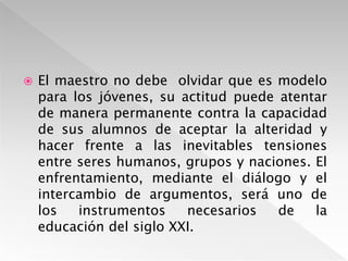 El maestro no debe  olvidar que es modelo para los jóvenes, su actitud puede atentar de manera permanente contra la capacidad de sus alumnos de aceptar la alteridad y hacer frente a las inevitables tensiones entre seres humanos, grupos y naciones. El enfrentamiento, mediante el diálogo y el intercambio de argumentos, será uno de los instrumentos necesarios de la educación del siglo XXI.