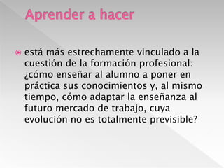 Aprender a hacerestá más estrechamente vinculado a la cuestión de la formación profesional: ¿cómo enseñar al alumno a poner en práctica sus conocimientos y, al mismo tiempo, cómo adaptar la enseñanza al futuro mercado de trabajo, cuya evolución no es totalmente previsible?