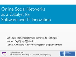 Online Social Networks
as a Catalyst for
Software and IT Innovation


                        Leif Singer | leif.singer@inf.uni-hannover.de | @lsinger
                        Norbert Seyff | seyff@iﬁ.uzh.ch
                        Samuel A. Fricker | samuel.fricker@bth.se | @samuelfricker


                           September 5th 2011
  S O F T W A R E




E N G I N E E R I N G
                           4th International Workshop on Social Software Engineering
 