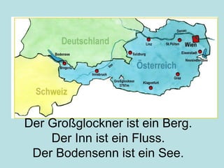 Der Großglockner ist ein Berg.
Der Inn ist ein Fluss.
Der Bodensenn ist ein See.
 