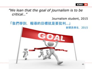 ”We lean that the goal of journalism is to be
critical…”
Journalism student, 2015
「我們學到，報導的目標就是要批判…」
新聞系學生，2015
43
 