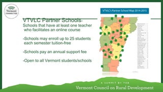 VTVLC Partner Schools- Schools that have at least one teacherwho facilitates an online course-Schools may enroll up to 25 studentseach semester tuition-free-Schools pay an annual support fee-Open to all Vermont students/schools  