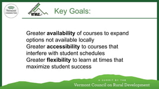 Greater availabilityof courses to expand options not available locally 
Greater accessibilityto courses that interfere with student schedules 
Greater flexibilityto learn at times that maximize student success 
Key Goals:  