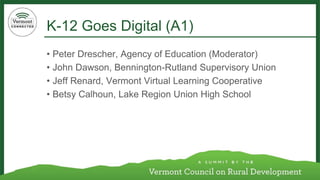 K-12 Goes Digital (A1) 
•Peter Drescher, Agency of Education (Moderator) 
•John Dawson, Bennington-Rutland Supervisory Union 
•Jeff Renard, Vermont Virtual Learning Cooperative 
•Betsy Calhoun, Lake Region Union High School  