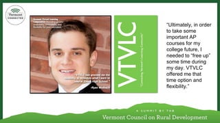 “Ultimately, in order to take some important AP courses for my college future, I needed to “free up” some time during my day. VTVLC offered me that time option and flexibility.”  