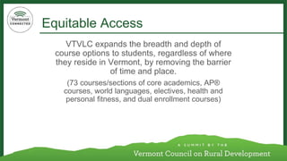 Equitable Access 
VTVLC expands the breadth and depth of course options to students, regardless of where they reside in Vermont, by removing the barrier of time and place. 
(73 courses/sections of core academics, AP® courses, world languages, electives, health and personal fitness, and dual enrollment courses)  