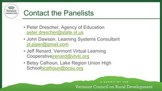 Contact the Panelists 
•Peter Drescher, Agency of Education peter.drescher@state.vt.us 
•John Dawson, Learning Systems Consultant jd.piper@gmail.com 
•Jeff Renard, Vermont Virtual Learning Cooperativejrenard@vtvlc.org 
•Betsy Calhoun, Lake Region Union High Schoolbcalhoun@ocsu.org 
bcalhoun@ocsu.org 
bcalhoun@ocsu.org 