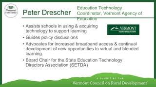 Peter Drescher 
•Assists schools in using & acquiring technology to support learning 
•Guides policy discussions 
•Advocates for increased broadband access & continual development of new opportunities to virtual and blended learning. 
•Board Chair for the State Education Technology Directors Association (SETDA) 
Education Technology Coordinator, Vermont Agency of Education  