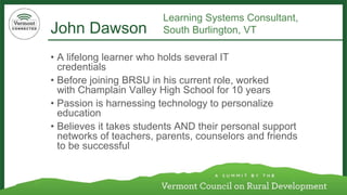 John Dawson 
•A lifelong learner who holds several IT credentials 
•Before joining BRSU in his current role, worked with Champlain Valley High School for 10 years 
•Passion is harnessing technology to personalize education 
•Believes it takes students AND their personal support networks of teachers, parents, counselors and friends to be successful 
Learning Systems Consultant, 
South Burlington, VT  