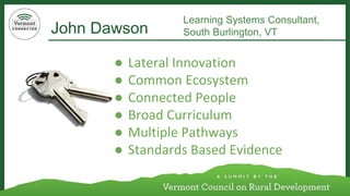 John Dawson 
Learning Systems Consultant, 
South Burlington, VT 
●Lateral Innovation 
●Common Ecosystem 
●Connected People 
●Broad Curriculum 
●Multiple Pathways 
●Standards Based Evidence  