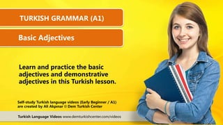Learn and practice the basic
adjectives and demonstrative
adjectives in this Turkish lesson.
Turkish Language Videos www.demturkishcenter.com/videos
Self-study Turkish language videos (Early Beginner / A1)
are created by Ali Akpınar © Dem Turkish Center
TURKISH GRAMMAR (A1)
Basic Adjectives
 