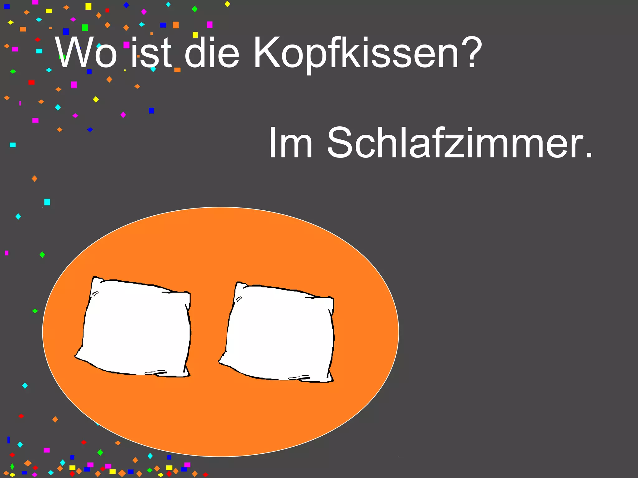 Wo ist die Kopfkissen?
Im Schlafzimmer.