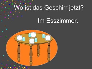 Wo ist das Geschirr jetzt?
Im Esszimmer.