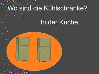 Wo sind die Kühlschränke?
In der Küche.