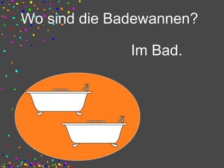 Wo sind die Badewannen?
Im Bad.