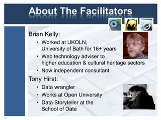 About The Facilitators
Brian Kelly:
• Worked at UKOLN,
University of Bath for 16+ years
• Web technology adviser to
higher education & cultural heritage sectors
• Now independent consultant

Tony Hirst:
• Data wrangler
• Works at Open University
• Data Storyteller at the
School of Data
2

 