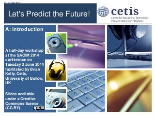 A: Introduction
Let's Predict the Future!
A half-day workshop
at the SAOIM 2014
conference on
Tuesday 3 June 2014
facilitated by Brian
Kelly, Cetis,
University of Bolton,
UK
Slides available
under a Creative
Commons licence
(CC-BY)
A: Introduction
1
 