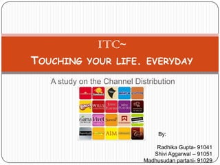 ITC~Touching your life. everyday  A study on the Channel Distribution By: Radhika Gupta- 91041 ShiviAggarwal – 91051 Madhusudan partani- 91029 
