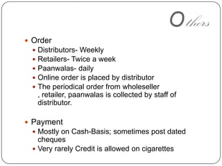 OthersOrderDistributors- WeeklyRetailers- Twice a weekPaanwalas- dailyOnline order is placed by distributorThe periodical order from wholeseller , retailer, paanwalas is collected by staff of distributor.PaymentMostly on Cash-Basis; sometimes post dated chequesVery rarely Credit is allowed on cigarettes