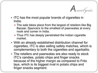 AnalysisITC has the most popular brands of cigarettes in India. The sale takes place from the largest of retailers like Big Bazaar, Spencers to the smallest of paanwalas at every nook and corner in India. Thus ITC has deeply penetrated the Indian cigarette market. With an already established distribution channel for cigarettes, ITC is also selling safety matches, which is complementary to both the cigarettes and agarbattis. The retailers and paanwalas are also ready to stock ITC’s candies, potato chips and finger snacks because of the higher margin as compared to Frito lays, which is its biggest rival in potato chips and finger snacks segment.