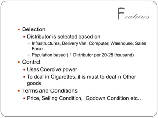 FeaturesSelectionDistributor is selected based onInfrastructures, Delivery Van, Computer, Warehouse, Sales Force Population based ( 1 Distributor per 20-25 thousand)ControlUses Coercive powerTo deal in Cigarettes, it is must to deal in Other goodsTerms and ConditionsPrice, Selling Condition,  Godown Condition etc…