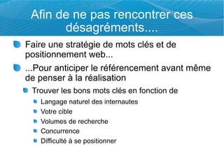 Afin de ne pas rencontrer ces
       désagréments....
Faire une stratégie de mots clés et de
positionnement web...
...Pour anticiper le référencement avant même
de penser à la réalisation
 Trouver les bons mots clés en fonction de
   Langage naturel des internautes
   Votre cible
   Volumes de recherche
   Concurrence
   Difficulté à se positionner
 