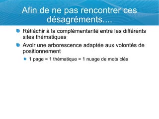 Afin de ne pas rencontrer ces
      désagréments....
Réfléchir à la complémentarité entre les différents
sites thématiques
Avoir une arborescence adaptée aux volontés de
positionnement
  1 page = 1 thématique = 1 nuage de mots clés
 